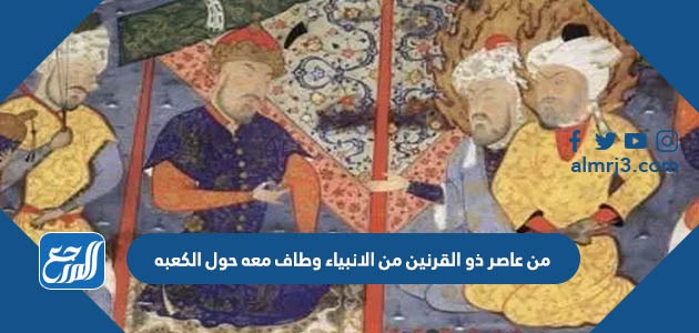 من عاصر ذو القرنين من الانبياء وطاف معه حول الكعبه