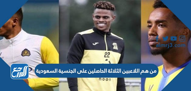 من هم اللاعبين الثلاثة الحاصلين على الجنسية السعودية