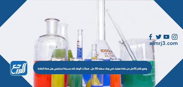 وضع عالم ٢٥مل من مادة صفراء في وعاء سعته ٥٠ مل ، فملأت الوعاء كله بسرعة استنتجي هل هذة المادة