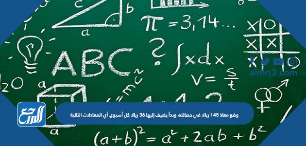 وضع معاذ ١٤٥ ريالا في حصالته، وبدأ يضيف إليها ٣٦ ريالا كل أسبوع. أي المعادلات التالية
