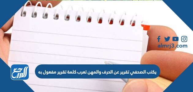 يكتب الصحفي تقرير عن الحرف والمهن تعرب كلمة تقرير مفعول به