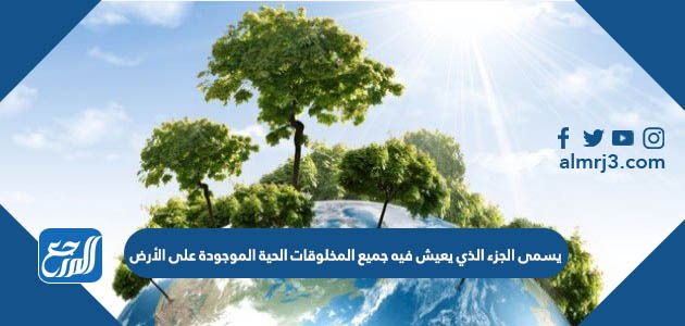 يسمى الجزء الذي يعيش فيه جميع المخلوقات الحية الموجودة على الأرض