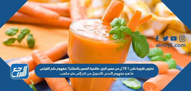 تحتوى قارورة على ١ ٧٥ ل من عصير الجزر، ماكمية العصير بالمللتر؟ ،مفهوم علم القياس ،ما هو مفهوم الحجم ،التحويل من لتر إلى متر مكعب.