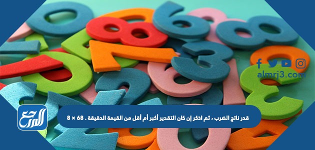 قدر ناتج الضرب ، ثم اذكر إن كان التقدير أكبر أم أقل من القيمة الدقيقة . ٦٨ × ٨