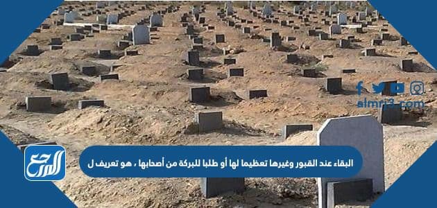 البقاء عند القبور وغيرها تعظيما لها أو طلبا للبركة من أصحابها ، هو تعريف ل