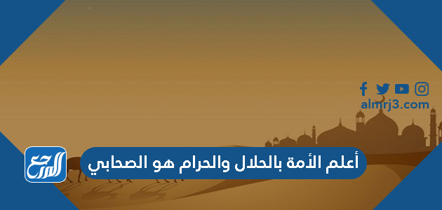 أعلم الأمة بالحلال والحرام هو الصحابي