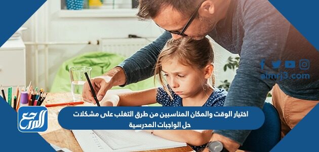 اختيار الوقت والمكان المناسبين من طرق التغلب على مشكلات حل الواجبات المدرسية