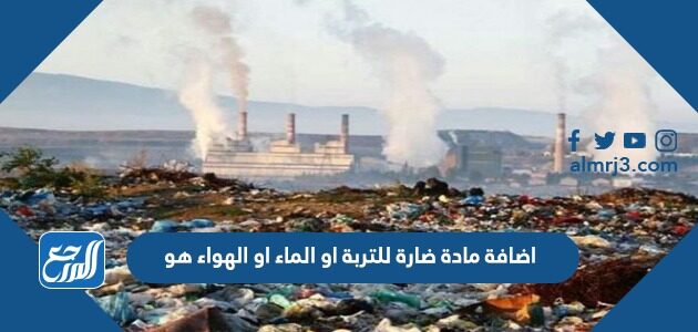 اضافة مادة ضارة للتربة او الماء او الهواء هو