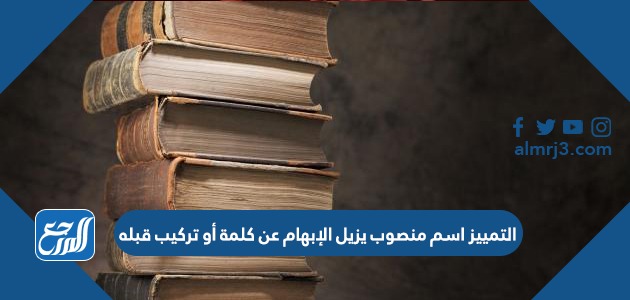 التمييز اسم منصوب يزيل الإبهام عن كلمة أو تركيب قبله