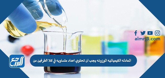 المعادله الكيميائيه الموزونه يجب ان تحتوي اعداد متساويه في كلا الطرفين من