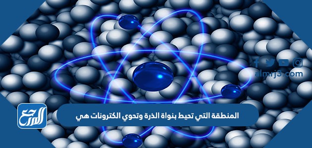 المنطقة التي تحيط بنواة الذرة وتحوي الكترونات هي