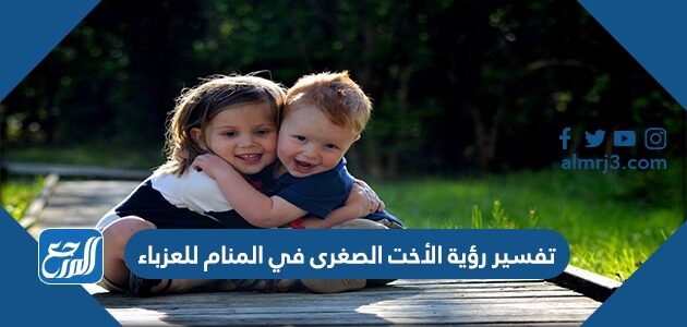 تفسير رؤية الأخت الصغرى في المنام للعزباء والمتزوجة والحامل