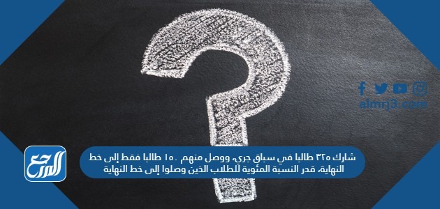 شارك ٣٢٥ طالبا في سباق جري، ووصل منهم ١٥٠ طالبا فقط إلى خط النهاية، قدر النسبة المئوية للطلاب الذين وصلوا إلى خط النهاية.
