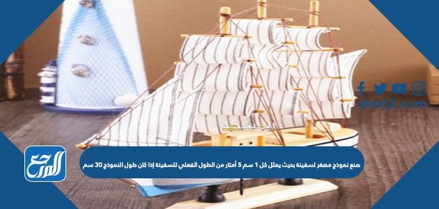 صنع نموذج مصغر لسفينة بحيث يمثل كل ١ سم ٥ أمتار من الطول الفعلي للسفينة إذا كان طول النموذج ٣٠ سم