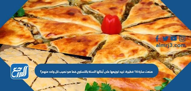 صنعت سارة ١٦ فطيرة، تريد توزيعها على أبنائها الستة بالتساوي فما هو نصيب كل واحد منهم؟