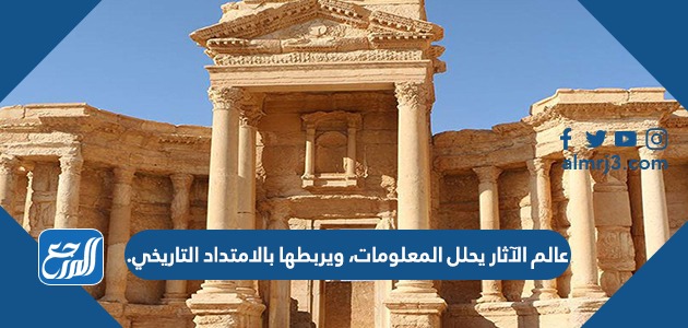 عالم الآثار يحلل المعلومات، ويربطها بالامتداد التاريخي.