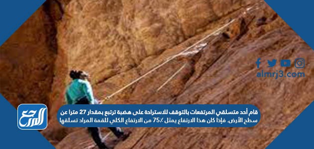 قام أحد متسلقي المرتفعات بالتوقف للاستراحة على هضبة ترتبع بمقدار ٢٧ مترا عن سطح الأرض. فإذا كان هذا الارتفاع يمثل ٧٥٪ من الارتفاع الكلي للقمة المراد تسلقها