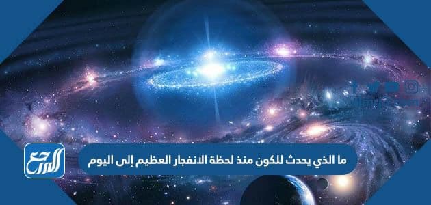 ما الذي يحدث للكون منذ لحظة الانفجار العظيم إلى اليوم