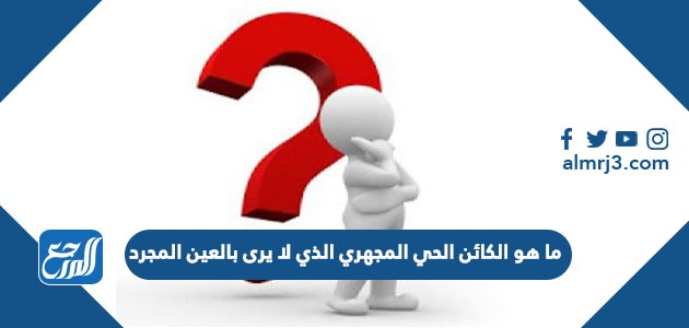 ما هو الكائن الحي المجهري الذي لا يرى بالعين المجرد