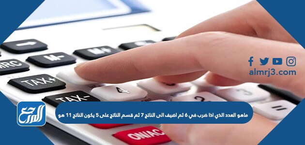 ماهو العدد الذي اذا ضرب في ٦ ثم اضيف الى الناتج ٧ ثم قسم الناتج على ٥ يكون الناتج ١١ هو