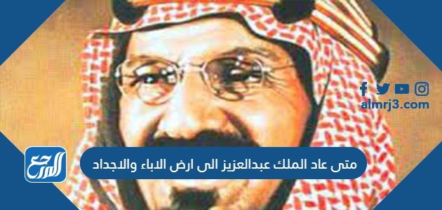 متى عاد الملك عبدالعزيز الى ارض الاباء والاجداد