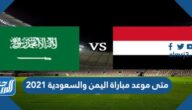 متى موعد مباراة اليمن والسعودية 2021