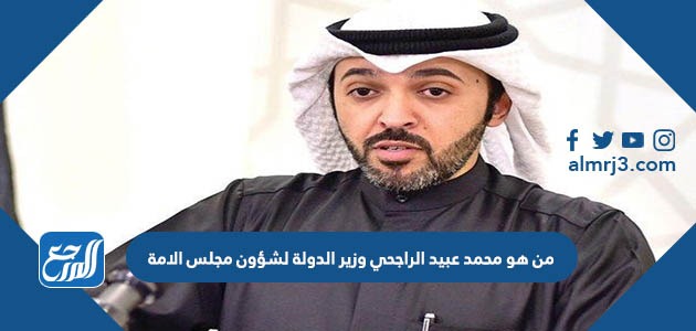من هو محمد عبيد الراجحي وزير الدولة لشؤون مجلس الامة