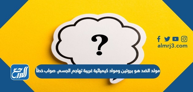 مولد الضد هو بروتين ومواد كيميائية غريبة تهاجم الجسم. صواب خطأ