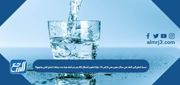 نسبة الملح إلى الماء في سائل معين هي ٤ إلى ١٥، فإذا احتوى السائل ٦٠ جم من الماء فما عدد جرامات الملح التي يحتويها؟