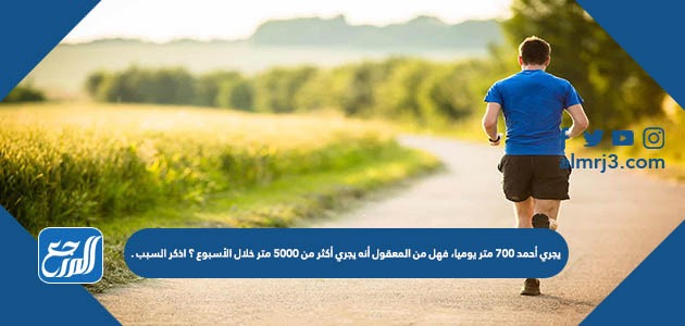 يجري أحمد ٧٠٠ متر يوميا، فهل من المعقول أنه يجري أكثر من ٥٠٠٠ متر خلال الأسبوع ؟ اذكر السبب .