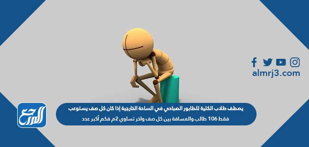 يصطف طلاب الكلية للطابور الصباحي في الساحة الخارجية إذا كان كل صف يستوعب فقط 106 طالب والمسافة بين كل صف واخر تساوي 2م فكم أكبر عدد