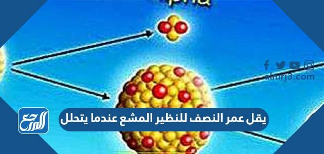 يقل عمر النصف للنظير المشع عندما يتحلل يقل عمر النصف للنظير المشع عندما يتحلل