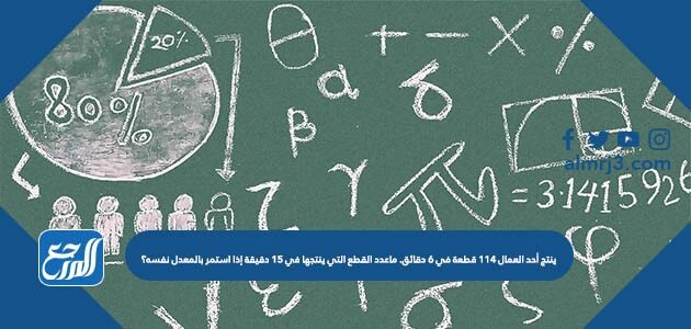 ينتج أحد العمال ١١٤ قطعة في ٦ دقائق. كم عدد القطع التي ينتجها في ١٥ دقيقة إذا استمر بالمعدل نفسه؟ ينتج أحد العمال ١١٤ قطعة في ٦ دقائق. كم عدد القطع التي ينتجها في ١٥ دقيقة إذا استمر بالمعدل نفسه؟