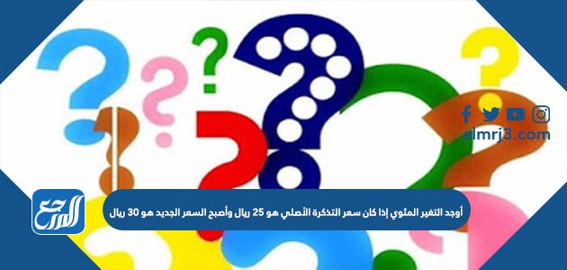 أوجد التغير المئوي إذا كان سعر التذكرة الأصلي هو 25 ريال وأصبح السعر الجديد هو 30 ريال