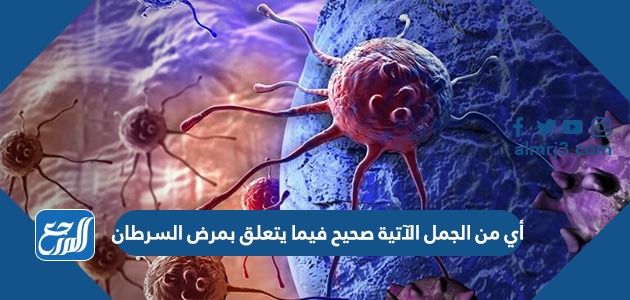 أي من الجمل الآتية صحيح فيما يتعلق بمرض السرطان