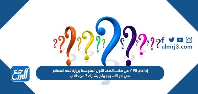 إذا قام 95 % من طلاب الصف الأول المتوسط بزيارة لأحد المصانع في آخر الأسبوع ولم يشارك 7 من طلاب