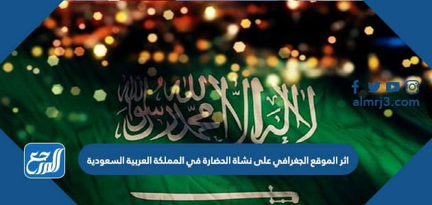 اثر الموقع الجغرافي على نشاة الحضارة في المملكة العربية السعودية