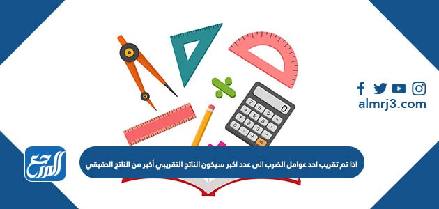 اذا تم تقريب احد عوامل الضرب الى عدد اكبر سيكون الناتج التقريبي أكبر من الناتج الحقيقي