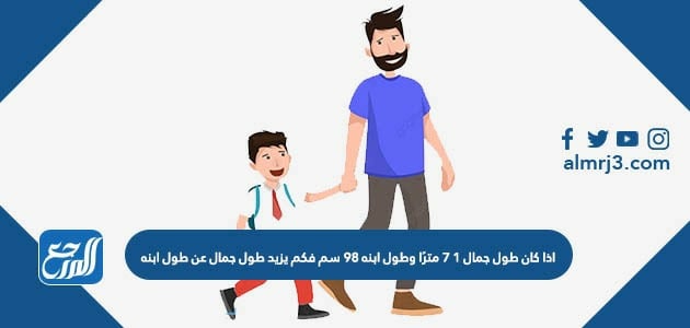 اذا كان طول جمال ١ ٧ مترًا وطول ابنه ٩٨ سم فكم يزيد طول جمال عن طول ابنه