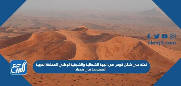 تمتد على شكل قوس في الجهة الشمالية والشرقية لوطني المملكة العربية السعودية هي صحراء