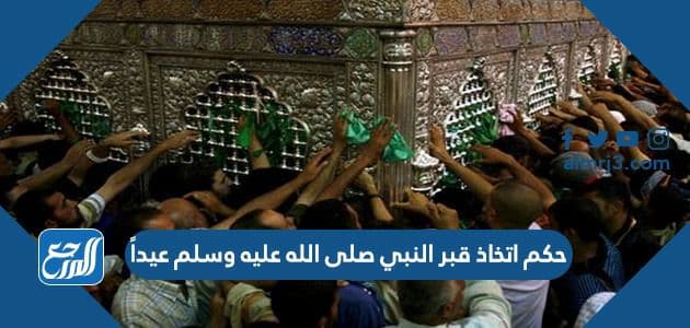 حكم اتخاذ قبر النبي صلى الله عليه وسلم عيداً