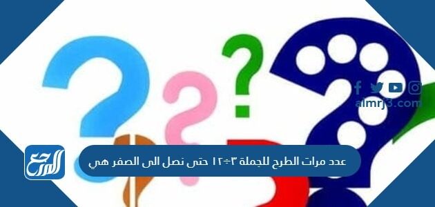 عدد مرات الطرح للجملة ٣÷١٢ حتى نصل الى الصفر هي