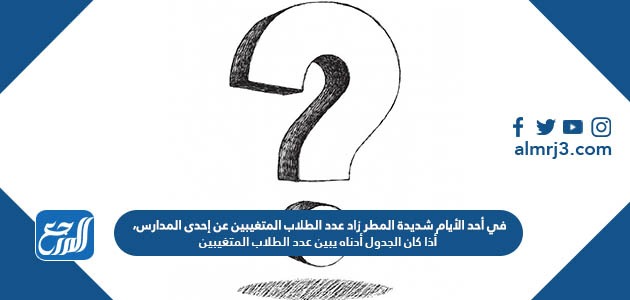 في أحد الأيام شديدة المطر زاد عدد الطلاب المتغيبين عن إحدى المدارس، أذا كان الجدول أدناه يبين عدد الطلاب المتغيبين