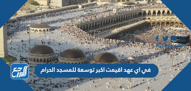 في اي عهد اقيمت اكبر توسعة للمسجد الحرام