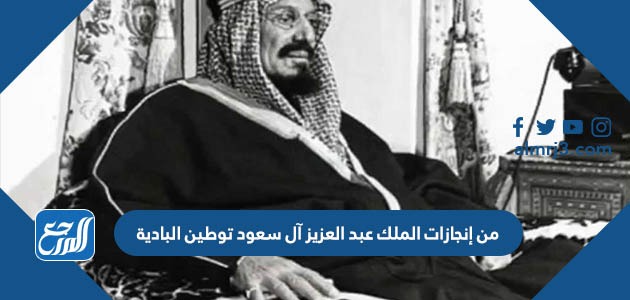 من إنجازات الملك عبد العزيز آل سعود توطين البادية