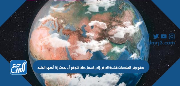 يدفع وزن الجليديات قشرة الارض إلى اسفل ماذا تتوقع أن يحدث إذا أنصهر الجليد