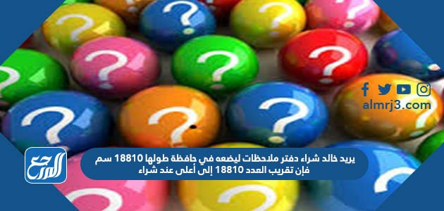 يريد خالد شراء دفتر ملاحظات ليضعه في حافظة طولها ١٨٨١٠ سم فإن تقريب العدد ١٨٨١٠ إلى أعلى عند شراء