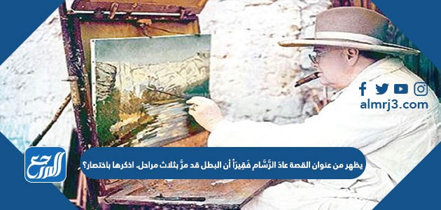 يظهر من عنوان القصة عادَ الرَّسَّام فَقِيرَاً أن البطل قد مرَّ بثلاث مراحل. اذكرها باختصار؟