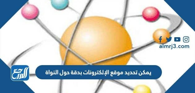 يمكن تحديد موقع الإلكترونات بدقة حول النواة