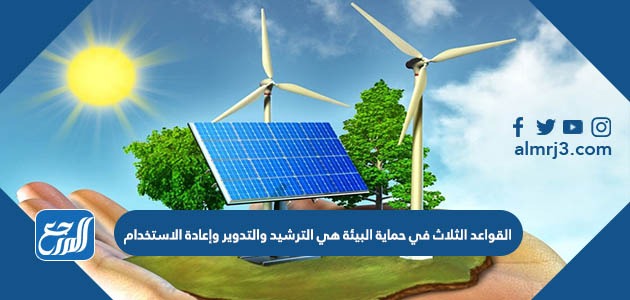 القواعد الثلاث في حماية البيئة هي الترشيد والتدوير وإعادة الاستخدام